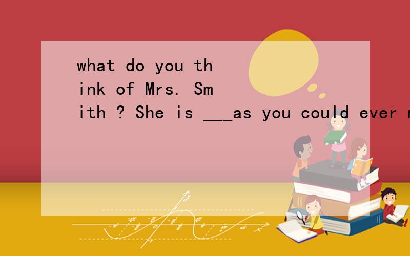 what do you think of Mrs. Smith ? She is ___as you could ever meet.A.  an  as  kind lady         B.   as   a   kind lady         C. as  kind    a   lady   D.    kind  as  a   lady