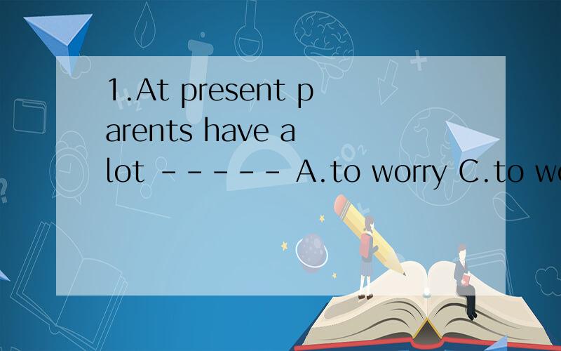 1.At present parents have a lot ----- A.to worry C.to worry about
