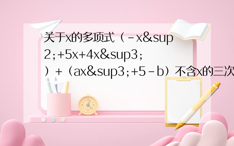 关于x的多项式（-x²+5x+4x³）+（ax³+5-b）不含x的三次项和常数项,求a,b的值.（-x的平方+5x+4x的立方）+（ax的立方+5-b）不含x的三项式和常数项,求a,b的值.