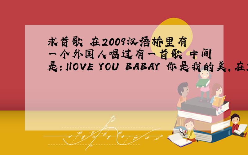 求首歌 在2009汉语桥里有一个外国人唱过有一首歌 中间是：IlOVE YOU BABAY 你是我的美,在2009汉语桥里有一个外国人唱过 ,他是个黑人,恳求