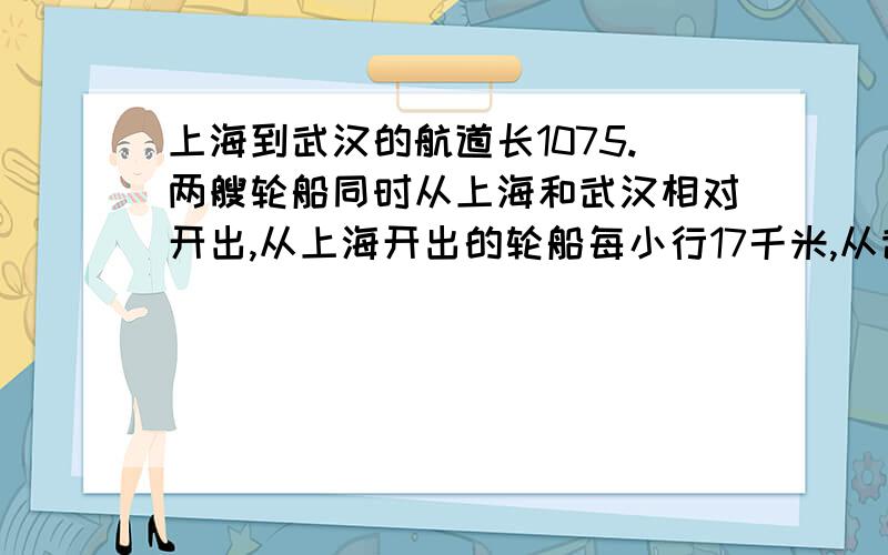 上海到武汉的航道长1075.两艘轮船同时从上海和武汉相对开出,从上海开出的轮船每小行17千米,从武汉开出的轮船每小时行26千米,经过几小时两船在途中相遇?