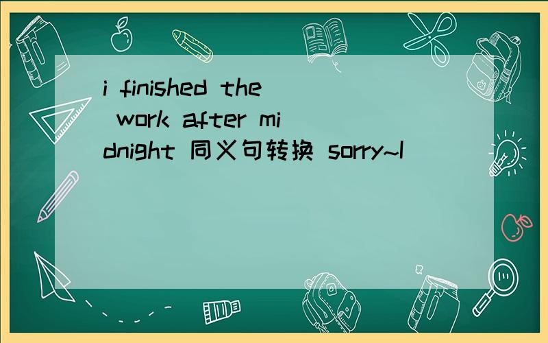 i finished the work after midnight 同义句转换 sorry~I ( ) ( ) the work ( ) it was midnight,按这个形式改下