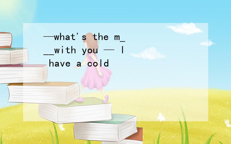 —what's the m___with you — l have a cold
