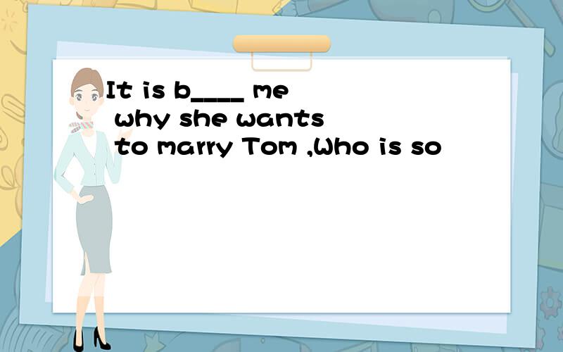 It is b____ me why she wants to marry Tom ,Who is so