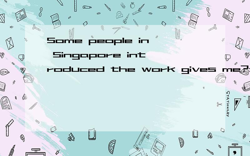 Some people in Singapore introduced the work gives me?是什么意思Some people in Singapore introduced the work gives me            是什么意思呀?