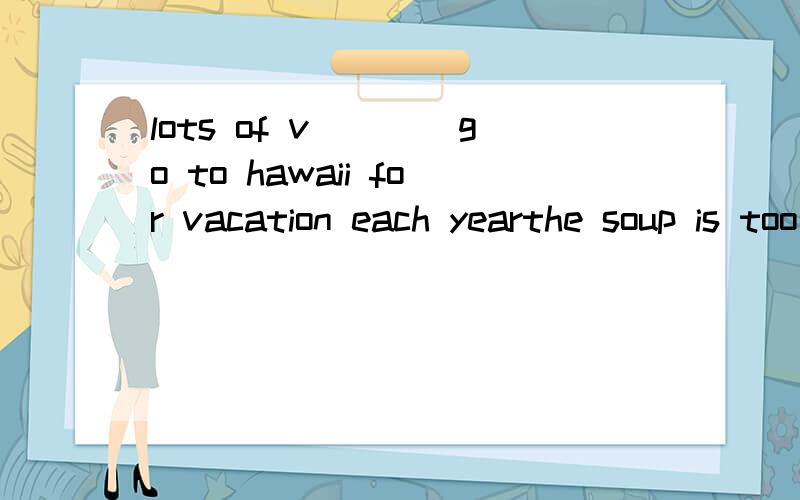 lots of v____go to hawaii for vacation each yearthe soup is too s_____ to drink