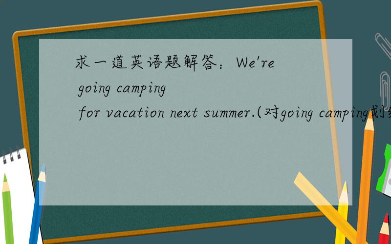 求一道英语题解答：We're going camping for vacation next summer.(对going camping划线提问,怎么做?）