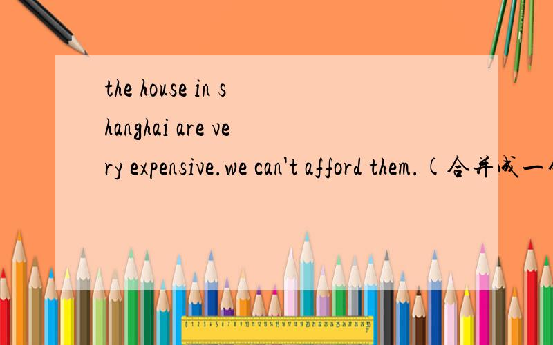 the house in shanghai are very expensive.we can't afford them.(合并成一句)the house in shanghai are ____ expensive ____ _____ _____ buythe houses in shanghai aren't ____ ____ _____ _____ to buythe houses in shanghai are ____ expensive that we __
