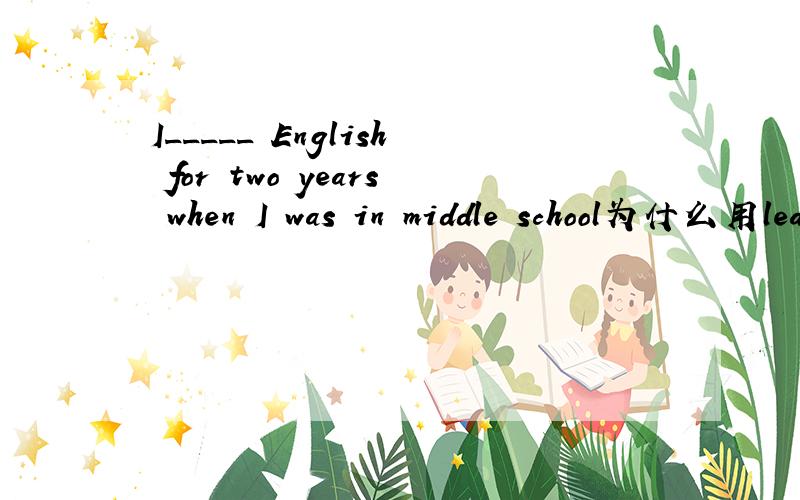 I_____ English for two years when I was in middle school为什么用learned