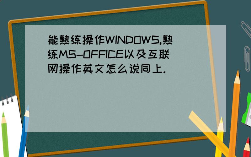 能熟练操作WINDOWS,熟练MS-OFFICE以及互联网操作英文怎么说同上.