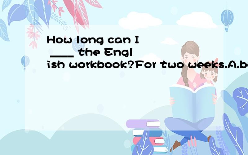 How long can I ____ the English workbook?For two weeks.A.borrow B.to borrow C.keep D.to keep