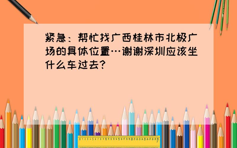 紧急：帮忙找广西桂林市北极广场的具体位置…谢谢深圳应该坐什么车过去?