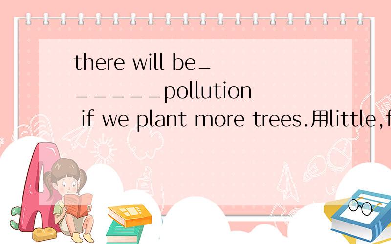 there will be______pollution if we plant more trees.用little,few,many,much的适当形式填空