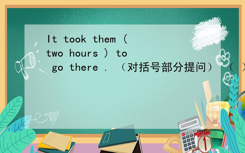 It took them (two hours ) to go there . （对括号部分提问） （ ）( ) ( ) it ( )them to go there?