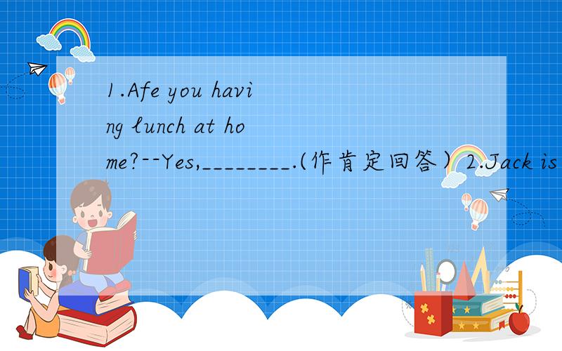 1.Afe you having lunch at home?--Yes,________.(作肯定回答）2.Jack is 