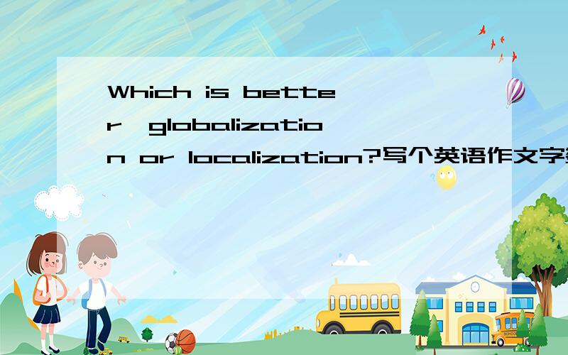Which is better,globalization or localization?写个英语作文字数150,四级水平,必须自己写!越快越好