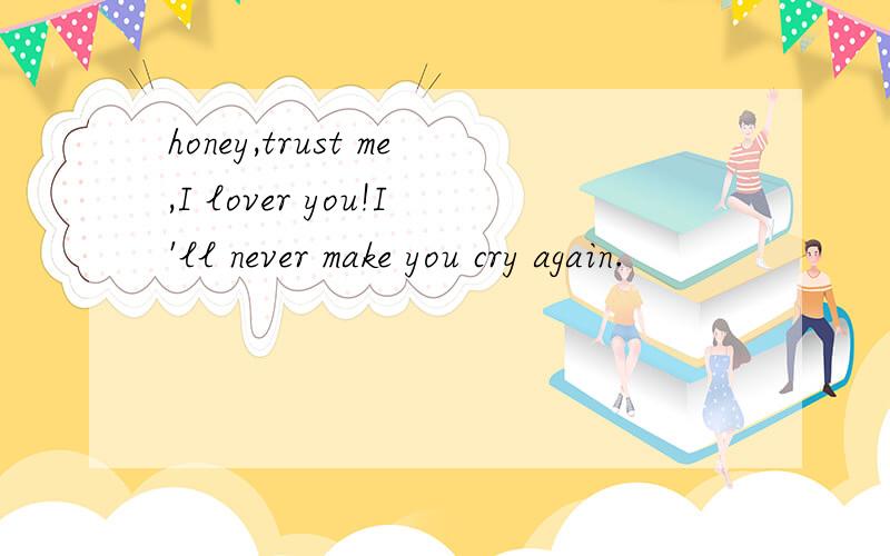 honey,trust me,I lover you!I'll never make you cry again.