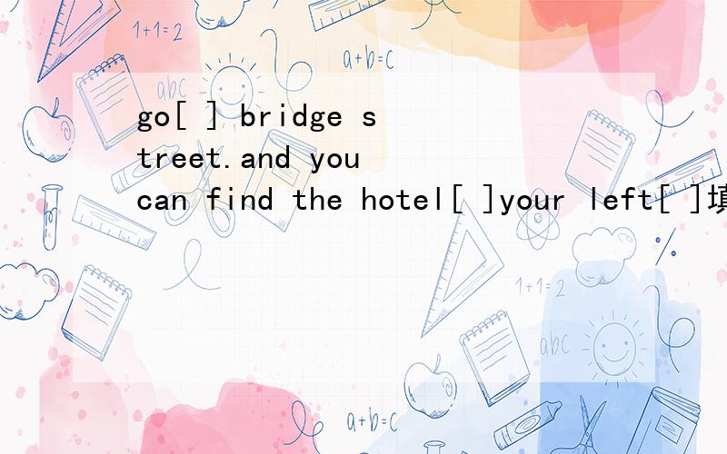 go[ ] bridge street.and you can find the hotel[ ]your left[ ]填介词