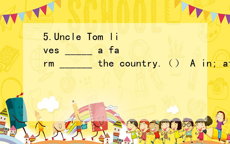 5.Uncle Tom lives _____ a farm ______ the country.（） A in; at B near; on C over; of D on; in
