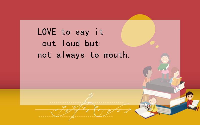 LOVE to say it out loud but not always to mouth.