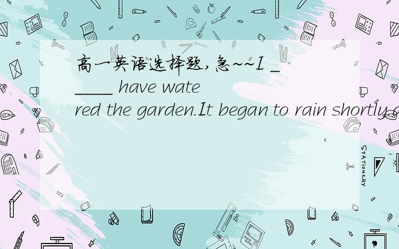 高一英语选择题,急~~I _____ have watered the garden.It began to rain shortly after I finishedI _____ have watered the garden.It began to rain shortly after I finished.A、mustn'tB、needn'tC、couldn'tD、wouldn't先翻译后解释