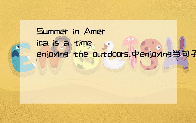 Summer in America is a time enjoying the outdoors.中enjoying当句子的什么成分?为什么不用to enjoy（或者此句用to do也可以吗?为什么?）还有将上句的后半句改成to enjoy the outdoor life和原来一样吧？也可以换