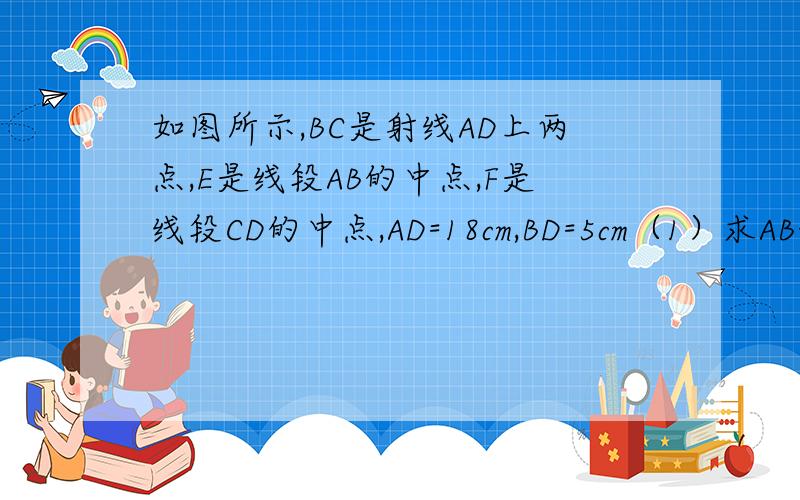 如图所示,BC是射线AD上两点,E是线段AB的中点,F是线段CD的中点,AD=18cm,BD=5cm（1）求AB+CD的长（2）求E,F两点之间的距离