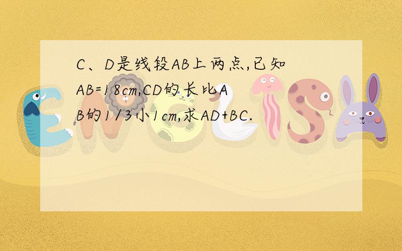 C、D是线段AB上两点,已知AB=18cm,CD的长比AB的1/3小1cm,求AD+BC.