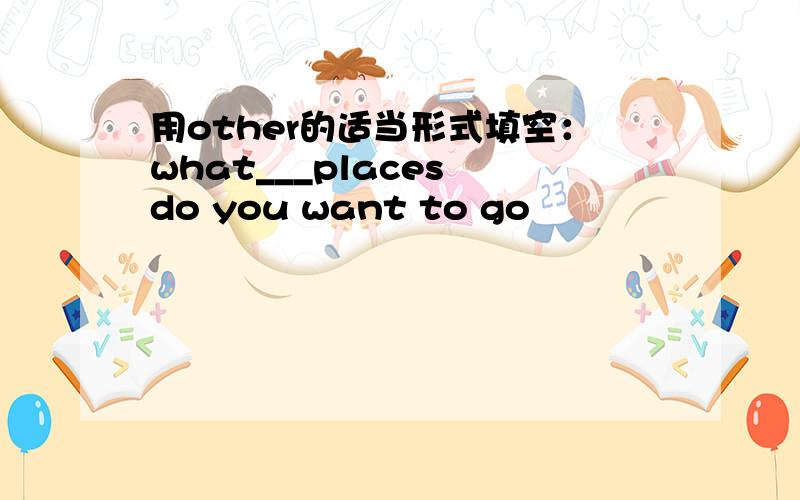 用other的适当形式填空：what___places do you want to go