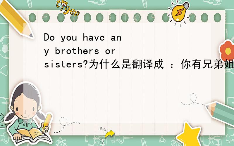 Do you have any brothers or sisters?为什么是翻译成 ：你有兄弟姐妹吗?而不是你有兄弟还是姐妹呢?我们的教材上是这么写的,且回答用了yes. 以后这类问题应该这么解决啊?请说明一下方法