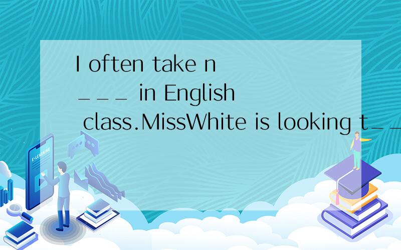 I often take n___ in English class.MissWhite is looking t_____books in the library