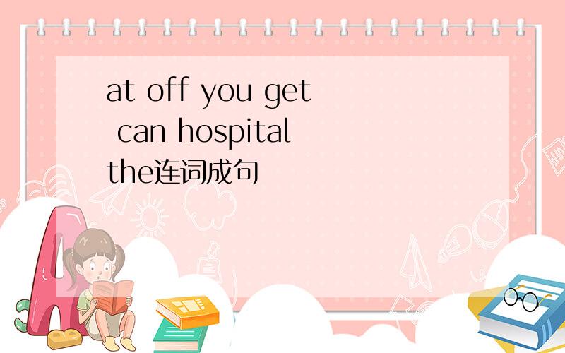 at off you get can hospital the连词成句