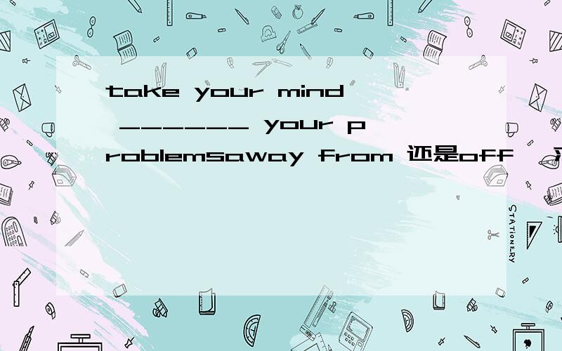 take your mind ______ your problemsaway from 还是off ,求原因