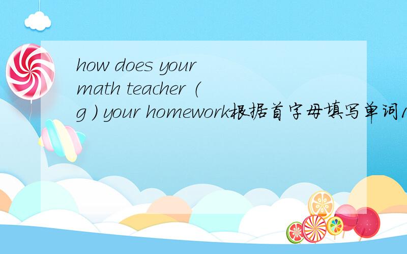 how does your math teacher （g ） your homework根据首字母填写单词1、when (e   ) else goes home around 5p.m. lynn is still hard at work in the office2、i'm sorry (a   )the mistake i've made.Please give me another chance.