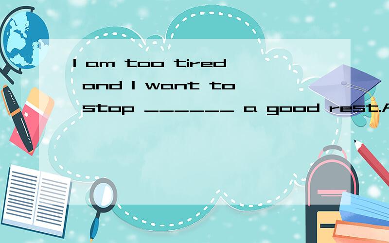 I am too tired and I want to stop ______ a good rest.A.have B.had C.having D.to have