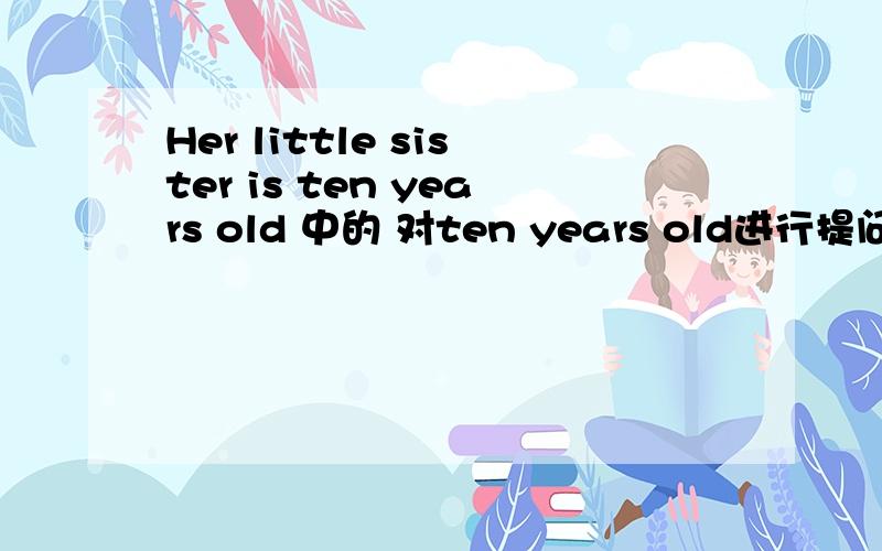 Her little sister is ten years old 中的 对ten years old进行提问回答格式 ___ ____ is her little sister