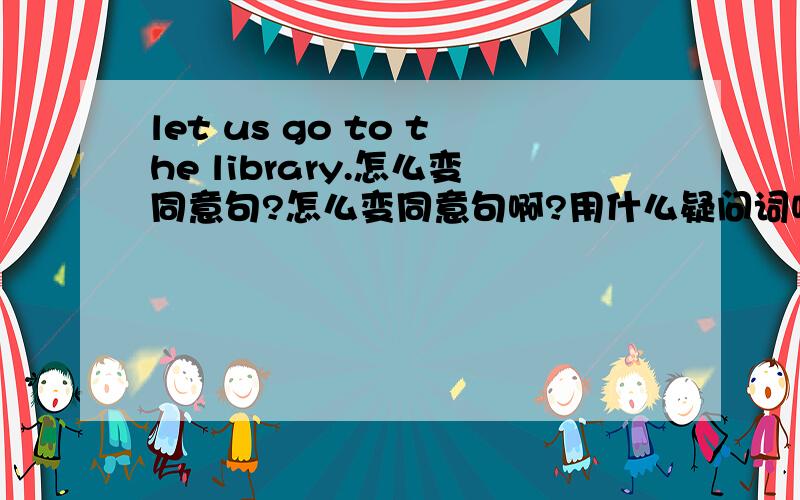 let us go to the library.怎么变同意句?怎么变同意句啊?用什么疑问词呢?———— ———— （填什么?） go to the library?