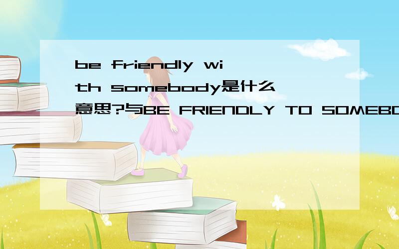 be friendly with somebody是什么意思?与BE FRIENDLY TO SOMEBODY有什么区别?急……