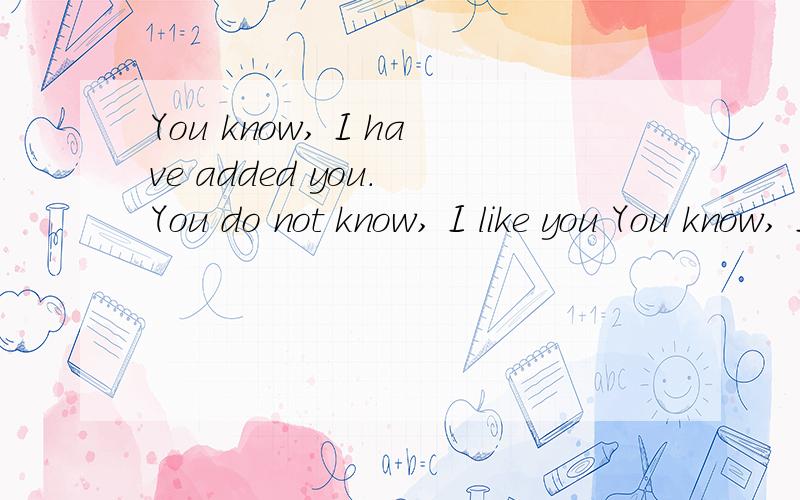 You know, I have added you. You do not know, I like you You know, I talk to you. You do not know, I谁英语好帮我翻译一下
