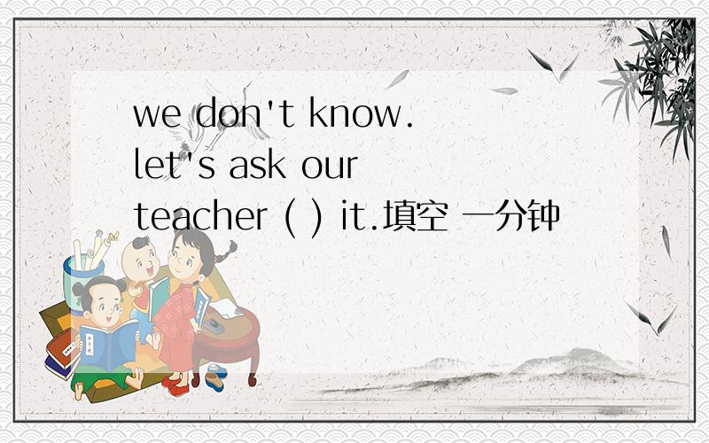 we don't know.let's ask our teacher ( ) it.填空 一分钟