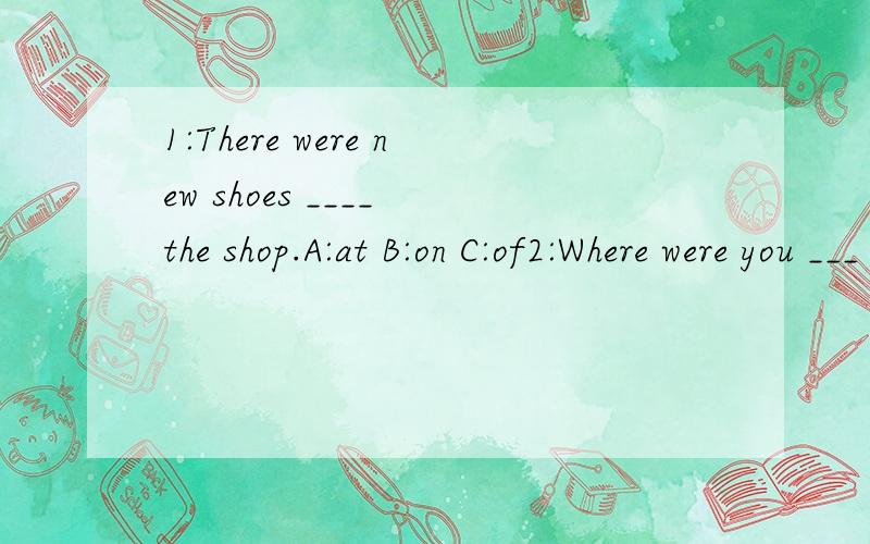 1:There were new shoes ____ the shop.A:at B:on C:of2:Where were you ___ that time?A：at B:in C:of