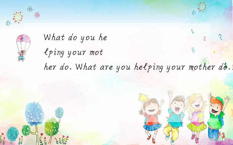 What do you helping your mother do. What are you helping your mother do.这两句话哪句在语法上正确啊?符合八年级上第五单元的标准啊?