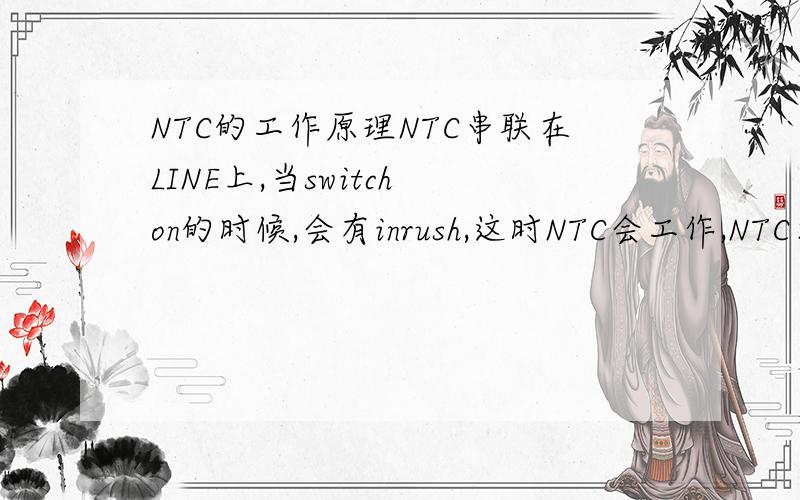 NTC的工作原理NTC串联在LINE上,当switch on的时候,会有inrush,这时NTC会工作,NTC本身电阻很小,当NTC工作的时候电流上升,电阻减小,NTC感测到电流增加的时候,自身温度上升,电阻下降,以此来实现抑制in