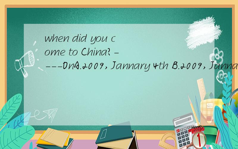 when did you come to China?----OnA.2009,Jannary 4th B.2009,JannaryC.Jannary,2009 D.Jannary 4th ,2009我认为应该是A和B之间,因为Jannary 的话,前面就是In了,还有,如果真的要用In,那也应该选哪个?