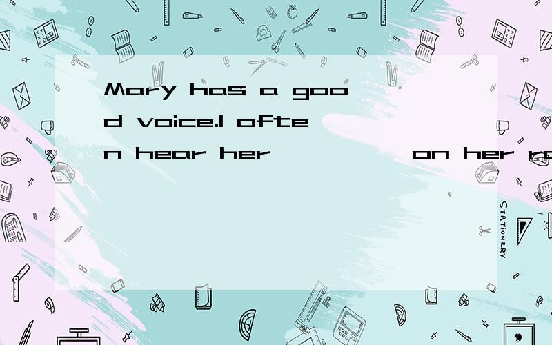 Mary has a good voice.l often hear her————— on her room?横线里填什么?好的话我会额外加的