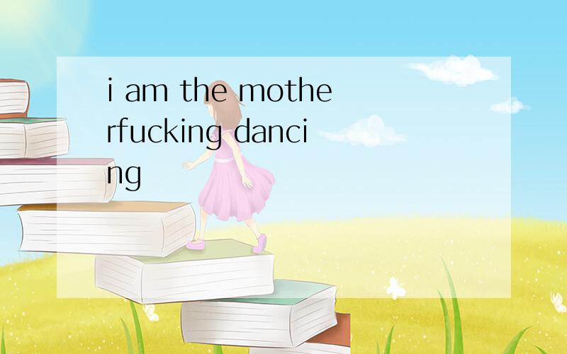 i am the motherfucking dancing