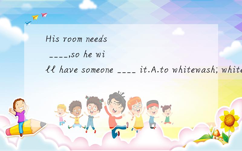 His room needs ____,so he will have someone ____ it.A.to whitewash; whitewashing B.whitewashing; whitewashC.whitewash; whitewash D.to be whitewashed; whitewashedD为什么不对?