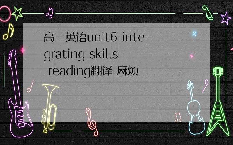 高三英语unit6 integrating skills reading翻译 麻烦