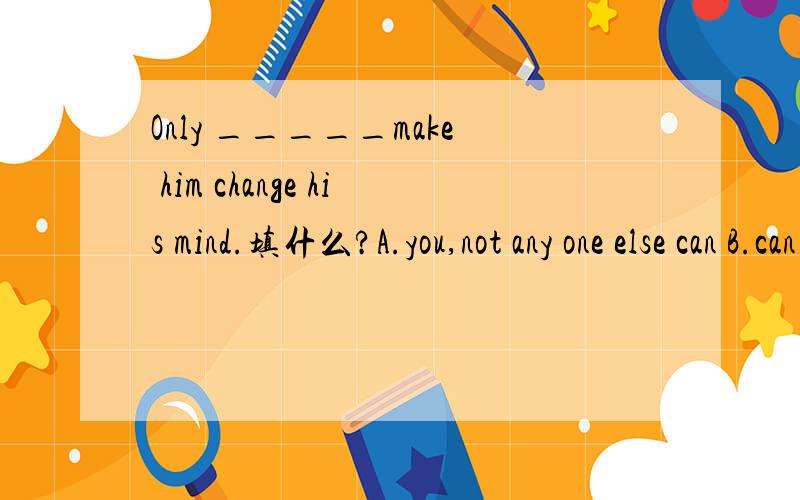 Only _____make him change his mind.填什么?A.you,not any one else can B.can you not any one else C.will any one can you D.do you not any one else can