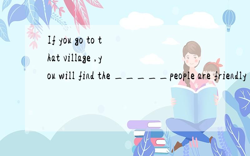 If you go to that village ,you will find the _____people are friendly